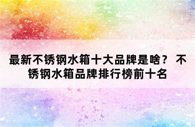 最新不锈钢水箱十大品牌是啥？ 不锈钢水箱品牌排行榜前十名